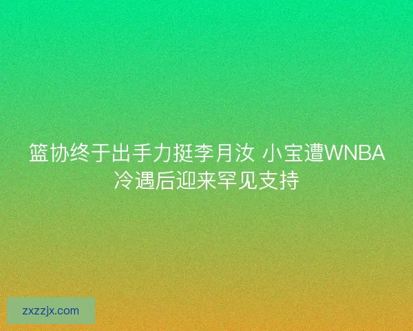 篮协终于出手力挺李月汝 小宝遭WNBA冷遇后迎来罕见支持