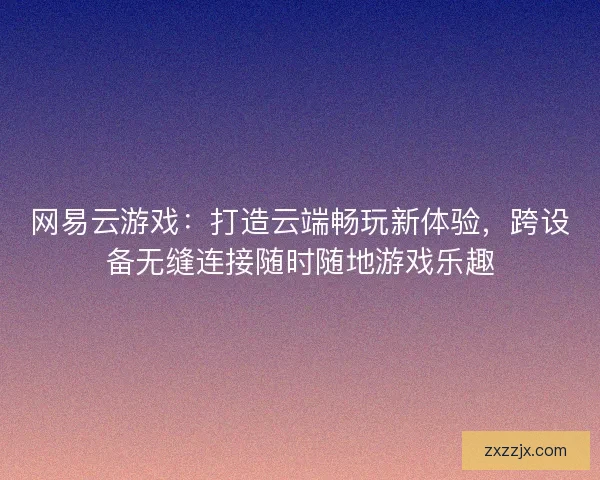 网易云游戏：打造云端畅玩新体验，跨设备无缝连接随时随地游戏乐趣