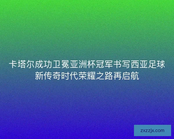 卡塔尔成功卫冕亚洲杯冠军书写西亚足球新传奇时代荣耀之路再启航