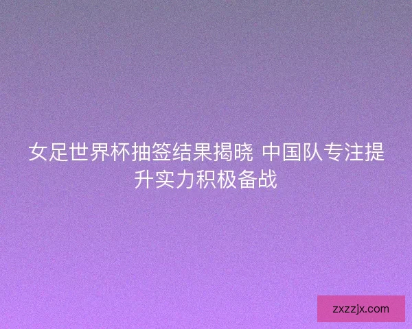 女足世界杯抽签结果揭晓 中国队专注提升实力积极备战