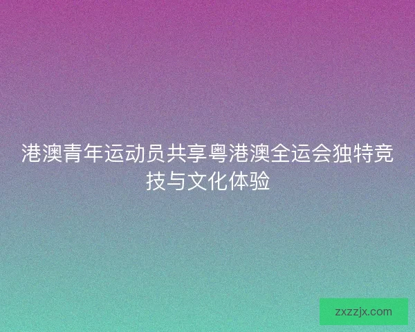 港澳青年运动员共享粤港澳全运会独特竞技与文化体验