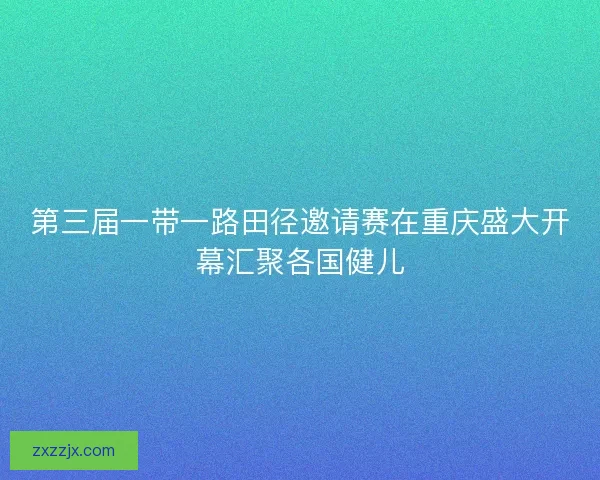 第三届一带一路田径邀请赛在重庆盛大开幕汇聚各国健儿
