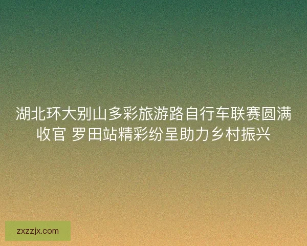 湖北环大别山多彩旅游路自行车联赛圆满收官 罗田站精彩纷呈助力乡村振兴 湖北环大别山多彩旅游路自行车联赛圆满收官 罗田站精彩纷呈助力乡村振兴