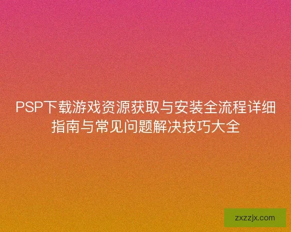 PSP下载游戏资源获取与安装全流程详细指南与常见问题解决技巧大全