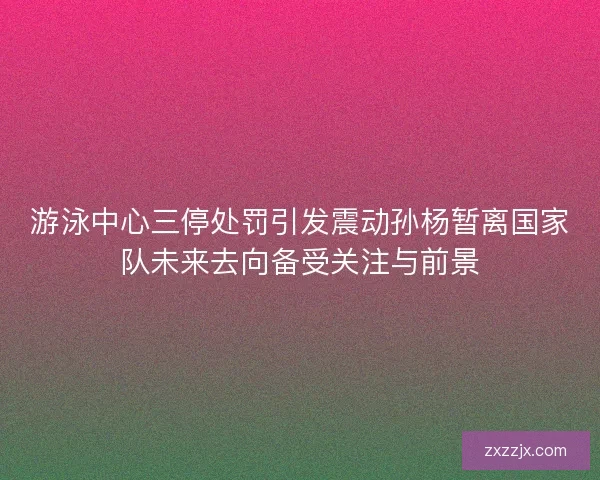 游泳中心三停处罚引发震动孙杨暂离国家队未来去向备受关注与前景