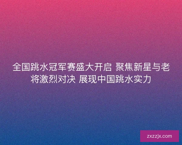 全国跳水冠军赛盛大开启 聚焦新星与老将激烈对决 展现中国跳水实力