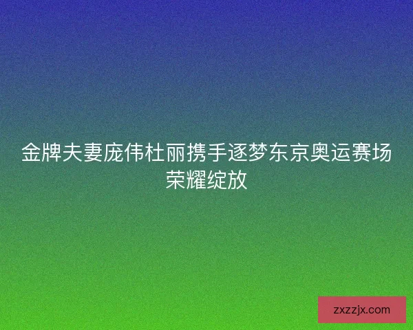 金牌夫妻庞伟杜丽携手逐梦东京奥运赛场荣耀绽放
