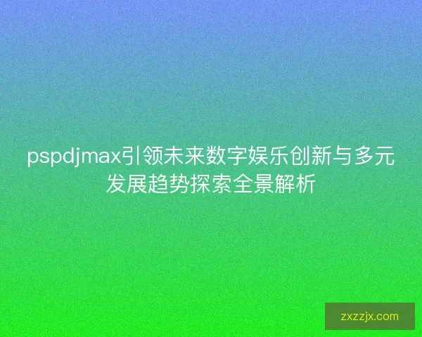 pspdjmax引领未来数字娱乐创新与多元发展趋势探索全景解析