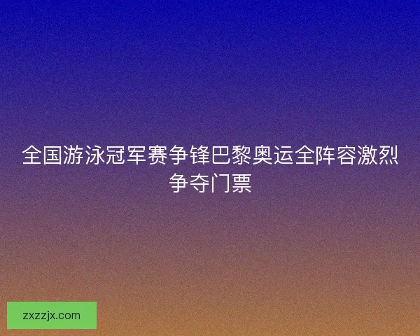 全国游泳冠军赛争锋巴黎奥运全阵容激烈争夺门票 全国游泳冠军赛争锋巴黎奥运全阵容激烈争夺门票