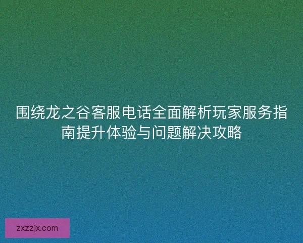 围绕龙之谷客服电话全面解析玩家服务指南提升体验与问题解决攻略