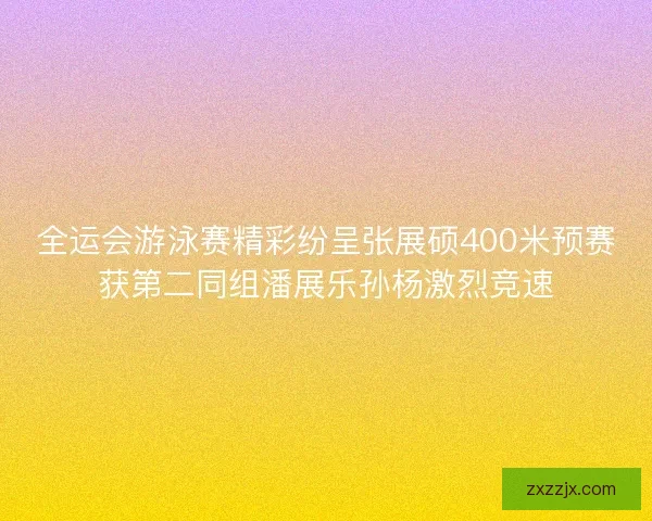 全运会游泳赛精彩纷呈张展硕400米预赛获第二同组潘展乐孙杨激烈竞速